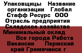 Упаковщицы › Название организации ­ Глобал Стафф Ресурс, ООО › Отрасль предприятия ­ Складское хозяйство › Минимальный оклад ­ 28 000 - Все города Работа » Вакансии   . Пермский край,Гремячинск г.